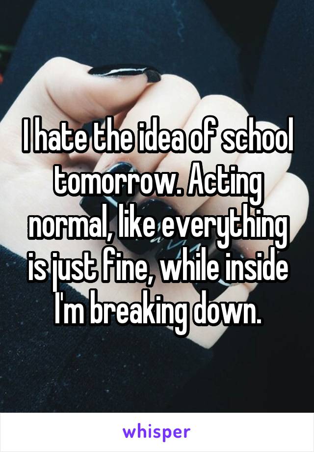 I hate the idea of school tomorrow. Acting normal, like everything is just fine, while inside I'm breaking down.