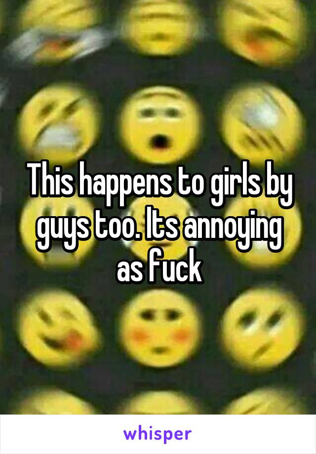 This happens to girls by guys too. Its annoying as fuck