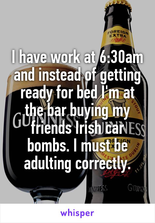 I have work at 6:30am and instead of getting ready for bed I'm at the bar buying my friends Irish car bombs. I must be adulting correctly.