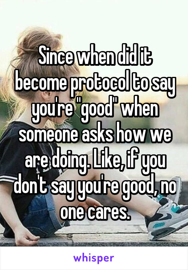 Since when did it become protocol to say you're "good" when someone asks how we are doing. Like, if you don't say you're good, no one cares.