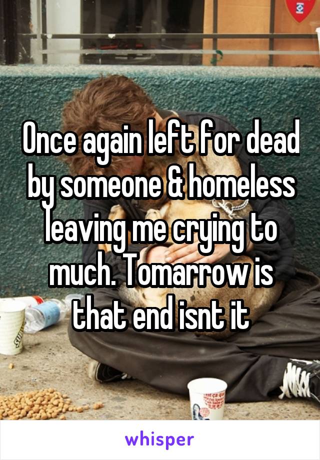 Once again left for dead by someone & homeless leaving me crying to much. Tomarrow is that end isnt it