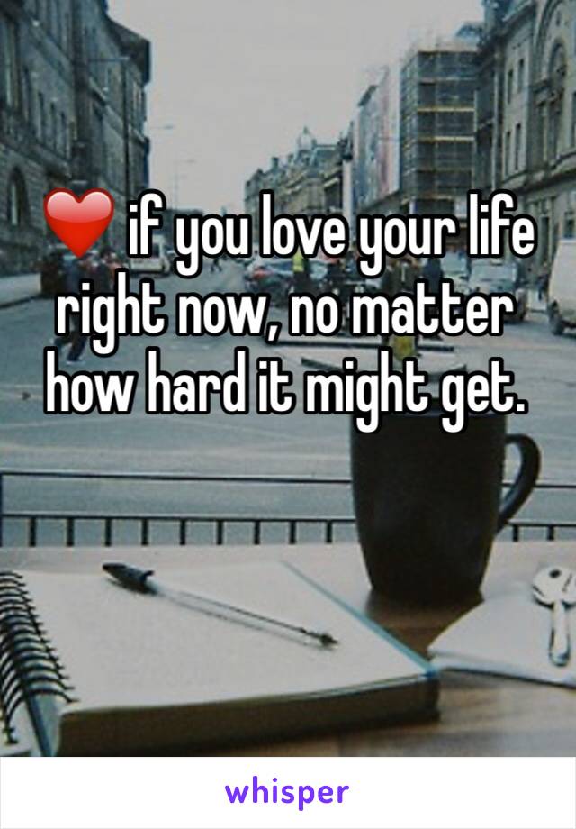 ❤️ if you love your life right now, no matter how hard it might get. 