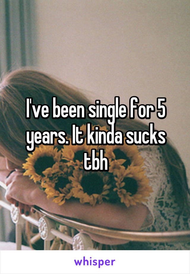 I've been single for 5 years. It kinda sucks tbh