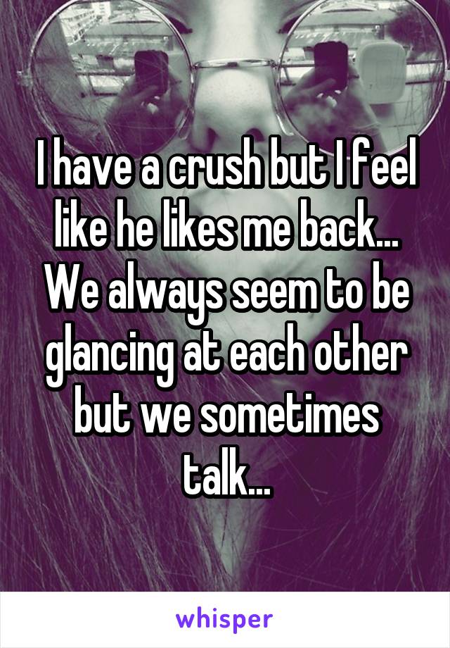 I have a crush but I feel like he likes me back... We always seem to be glancing at each other but we sometimes talk...