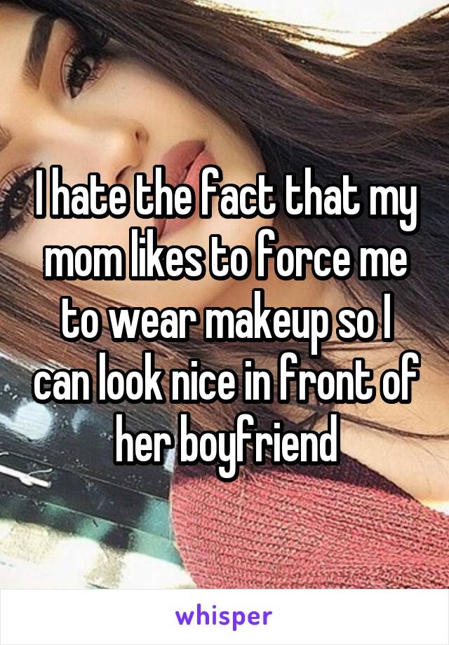 I hate the fact that my mom likes to force me to wear makeup so I can look nice in front of her boyfriend