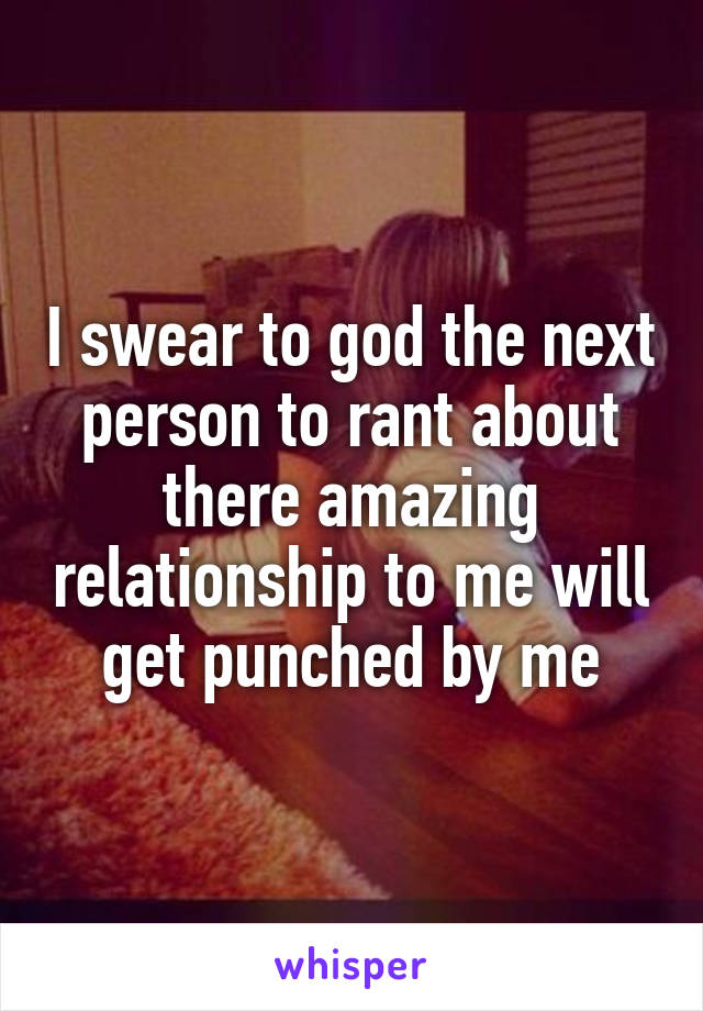 I swear to god the next person to rant about there amazing relationship to me will get punched by me