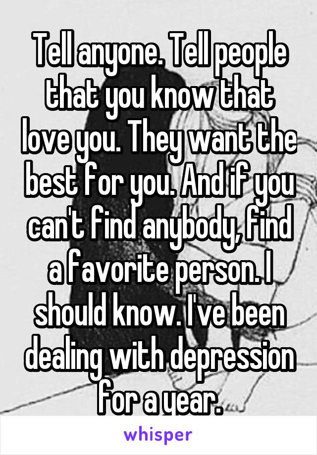 Tell anyone. Tell people that you know that love you. They want the best for you. And if you can't find anybody, find a favorite person. I should know. I've been dealing with depression for a year.