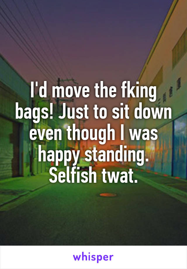 I'd move the fking bags! Just to sit down even though I was happy standing. Selfish twat.