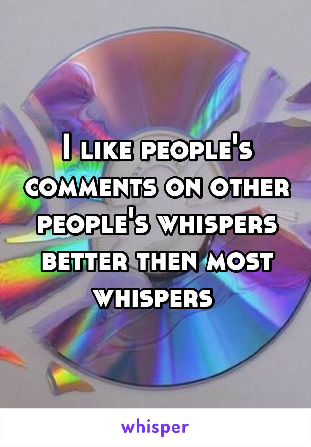 I like people's comments on other people's whispers better then most whispers 