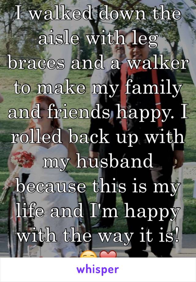 I walked down the aisle with leg braces and a walker to make my family and friends happy. I rolled back up with my husband because this is my life and I'm happy with the way it is! ☺️❤️
(Is in pic)