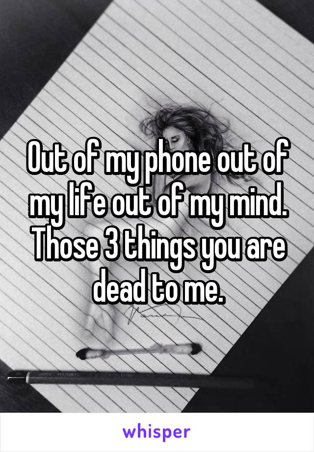 Out of my phone out of my life out of my mind. Those 3 things you are dead to me.