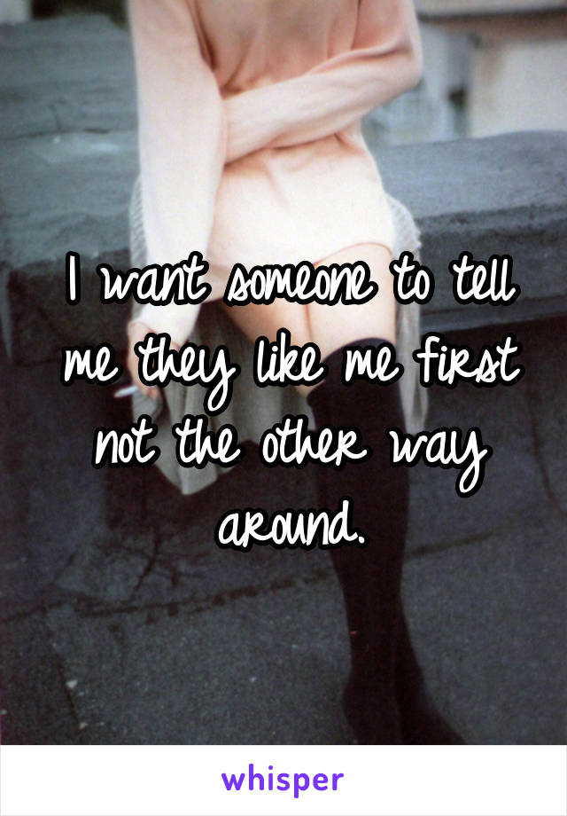 I want someone to tell me they like me first not the other way around.