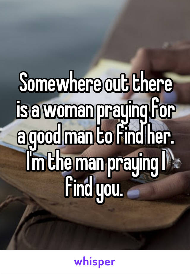 Somewhere out there is a woman praying for a good man to find her. I'm the man praying I find you. 