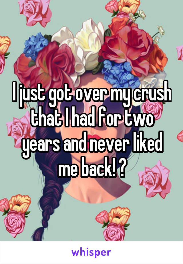 I just got over my crush that I had for two years and never liked me back! 😄