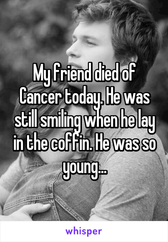 My friend died of Cancer today. He was still smiling when he lay in the coffin. He was so young...