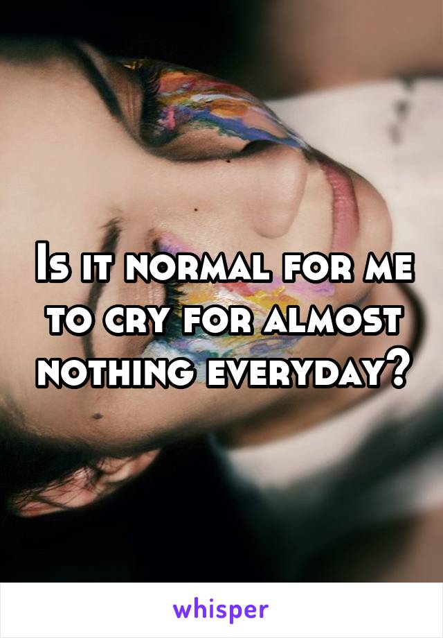 Is it normal for me to cry for almost nothing everyday?