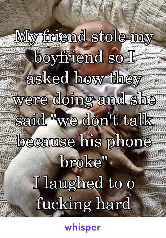 My friend stole my boyfriend so I asked how they were doing and she said "we don't talk because his phone broke"
I laughed to o
fucking hard