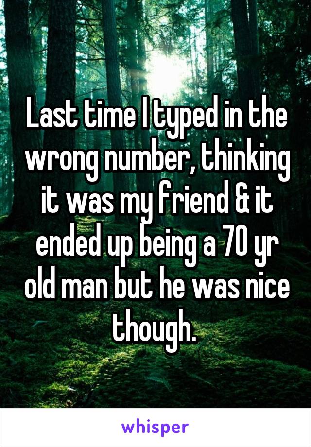 Last time I typed in the wrong number, thinking it was my friend & it ended up being a 70 yr old man but he was nice though. 