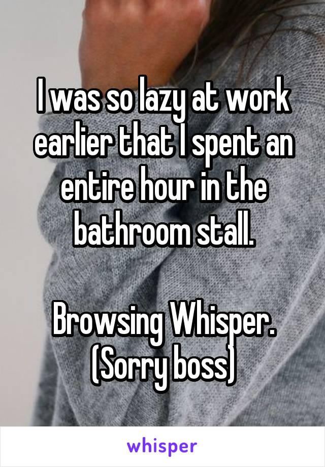 I was so lazy at work earlier that I spent an entire hour in the bathroom stall.

Browsing Whisper.
(Sorry boss)