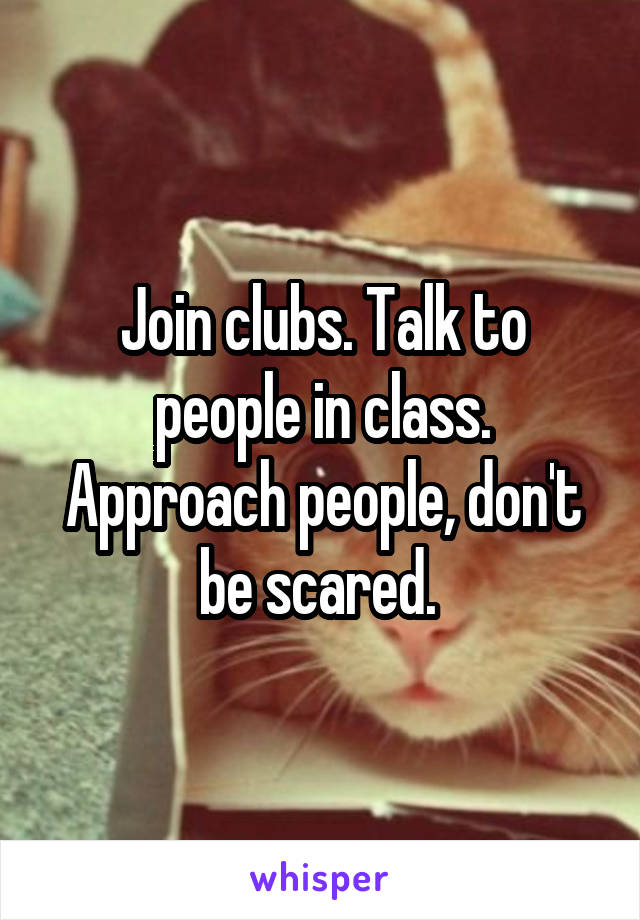 Join clubs. Talk to people in class. Approach people, don't be scared. 