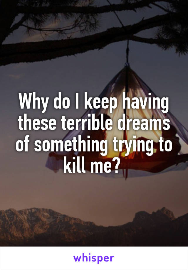 Why do I keep having these terrible dreams of something trying to kill me? 