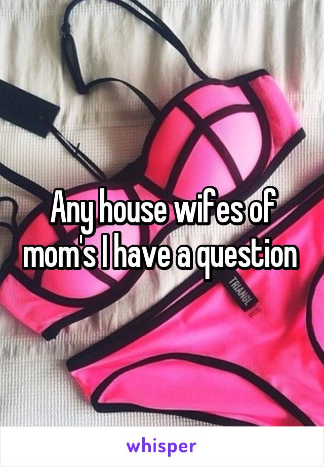 Any house wifes of mom's I have a question 