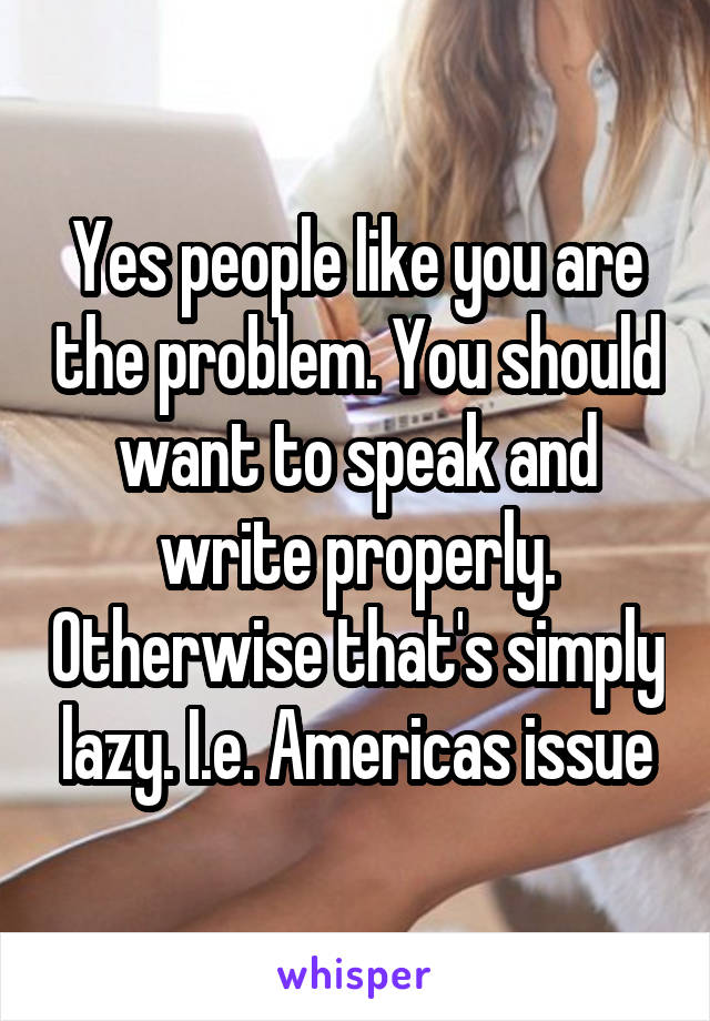 Yes people like you are the problem. You should want to speak and write properly. Otherwise that's simply lazy. I.e. Americas issue