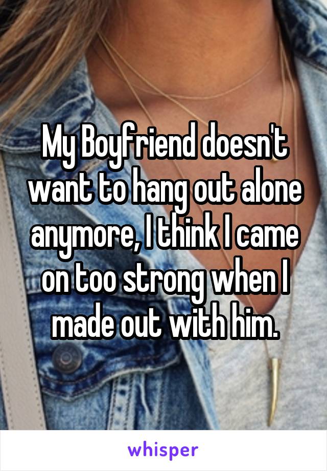 My Boyfriend doesn't want to hang out alone anymore, I think I came on too strong when I made out with him.