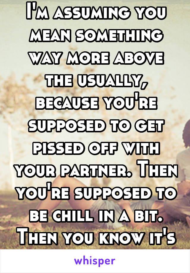 I'm assuming you mean something way more above the usually, because you're supposed to get pissed off with your partner. Then you're supposed to be chill in a bit. Then you know it's love.