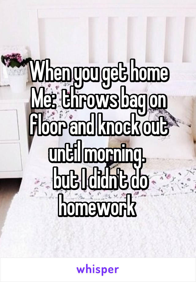 When you get home
Me:  throws bag on floor and knock out until morning. 
 but I didn't do homework 