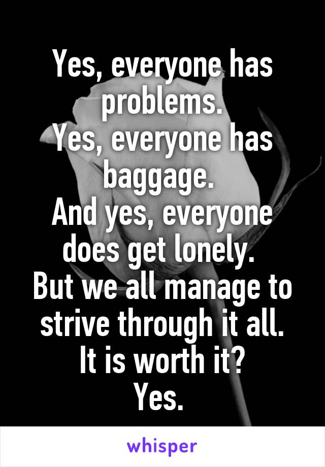 Yes, everyone has problems.
Yes, everyone has baggage. 
And yes, everyone does get lonely. 
But we all manage to strive through it all.
It is worth it?
Yes. 