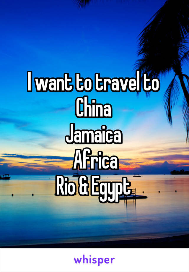 I want to travel to 
China 
Jamaica 
Africa
Rio & Egypt 