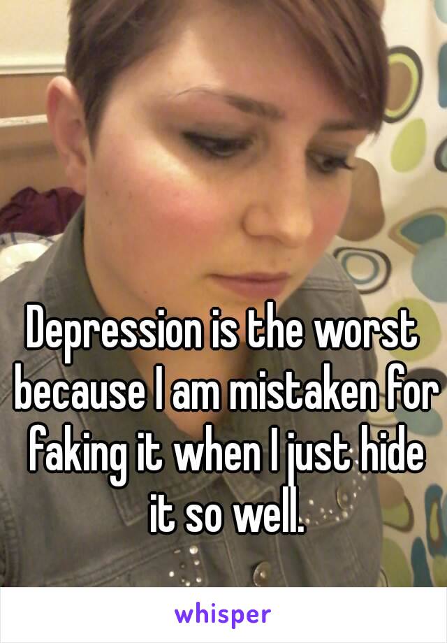 Depression is the worst because I am mistaken for faking it when I just hide it so well.
