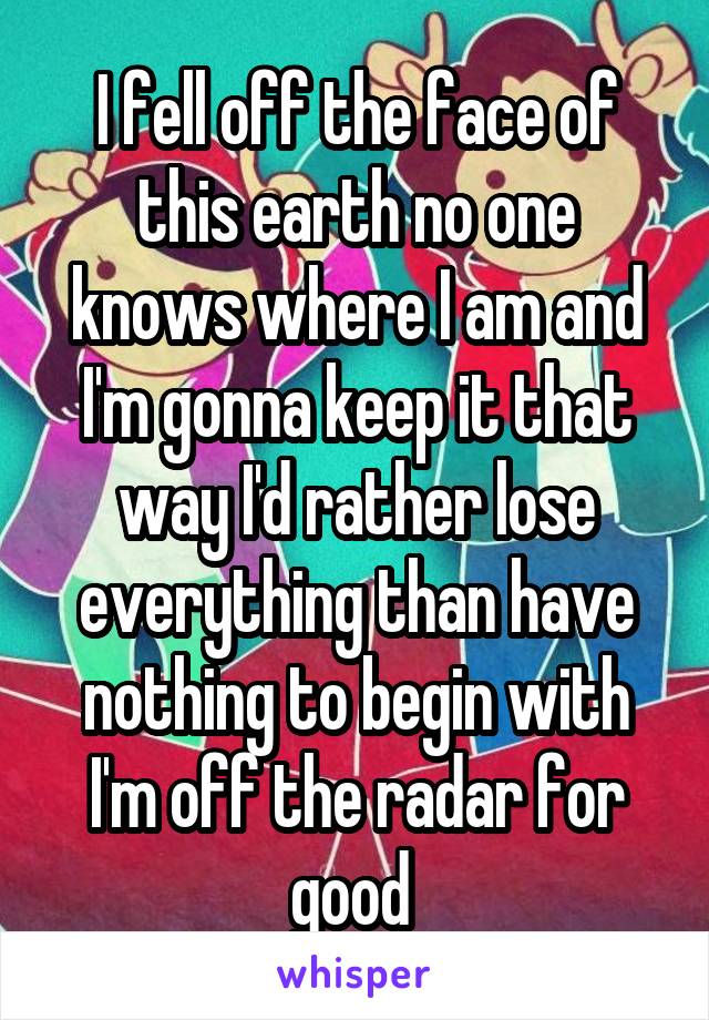 I fell off the face of this earth no one knows where I am and I'm gonna keep it that way I'd rather lose everything than have nothing to begin with I'm off the radar for good 