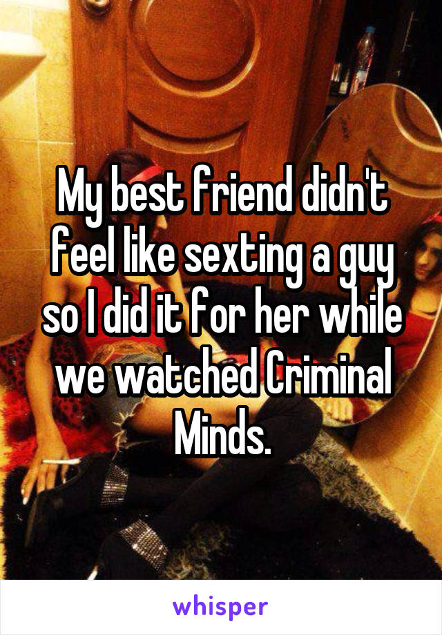 My best friend didn't feel like sexting a guy so I did it for her while we watched Criminal Minds.
