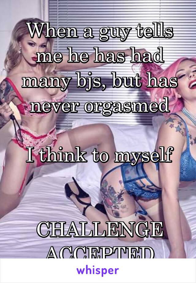 When a guy tells me he has had many bjs, but has never orgasmed

I think to myself


CHALLENGE ACCEPTED