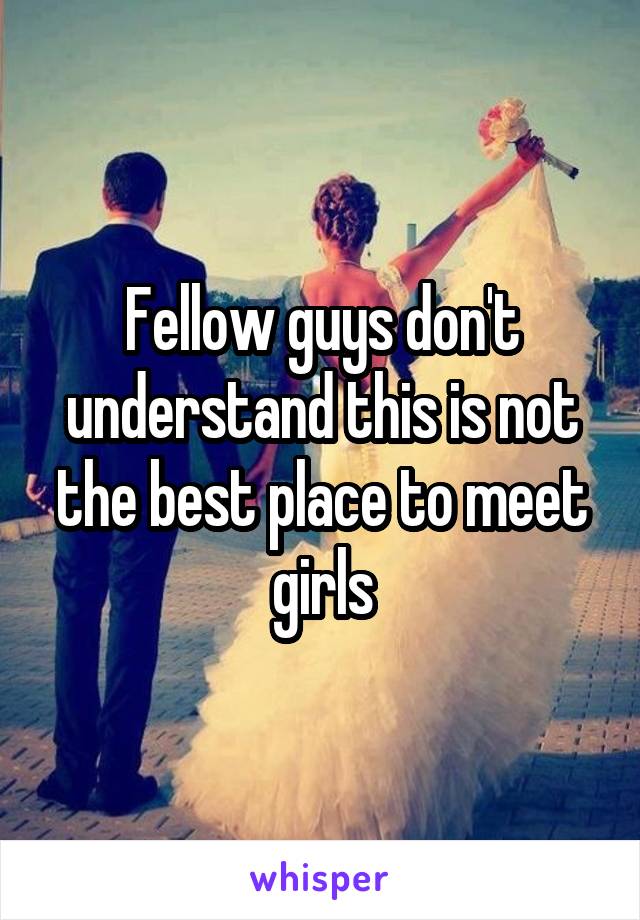 Fellow guys don't understand this is not the best place to meet girls