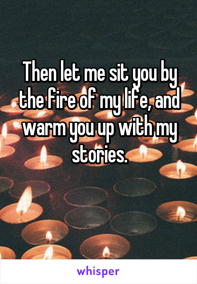 Then let me sit you by the fire of my life, and warm you up with my stories.

