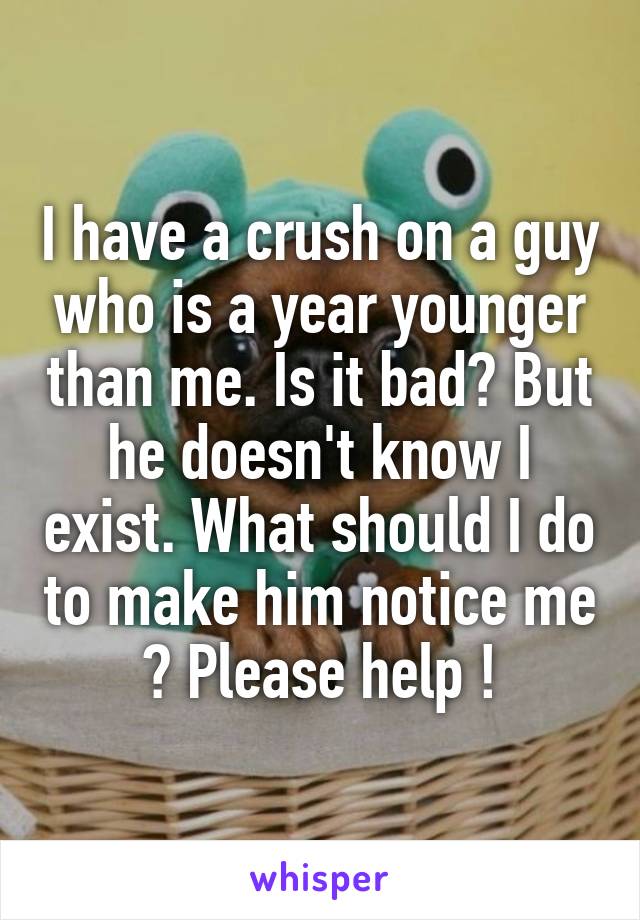 I have a crush on a guy who is a year younger than me. Is it bad? But he doesn't know I exist. What should I do to make him notice me ? Please help !