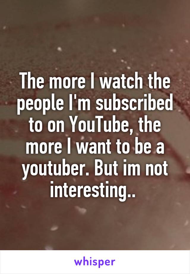 The more I watch the people I'm subscribed to on YouTube, the more I want to be a youtuber. But im not interesting.. 