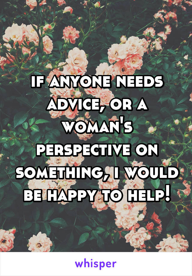 if anyone needs advice, or a woman's perspective on something, i would be happy to help!