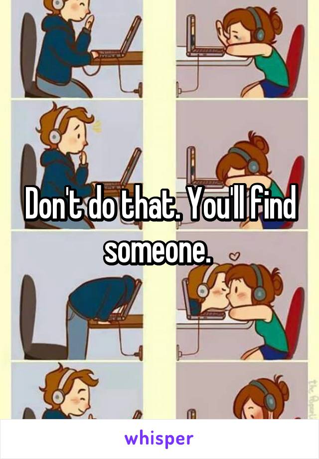 Don't do that. You'll find someone. 