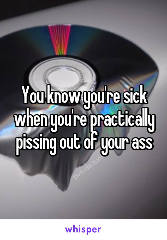 You know you're sick when you're practically pissing out of your ass