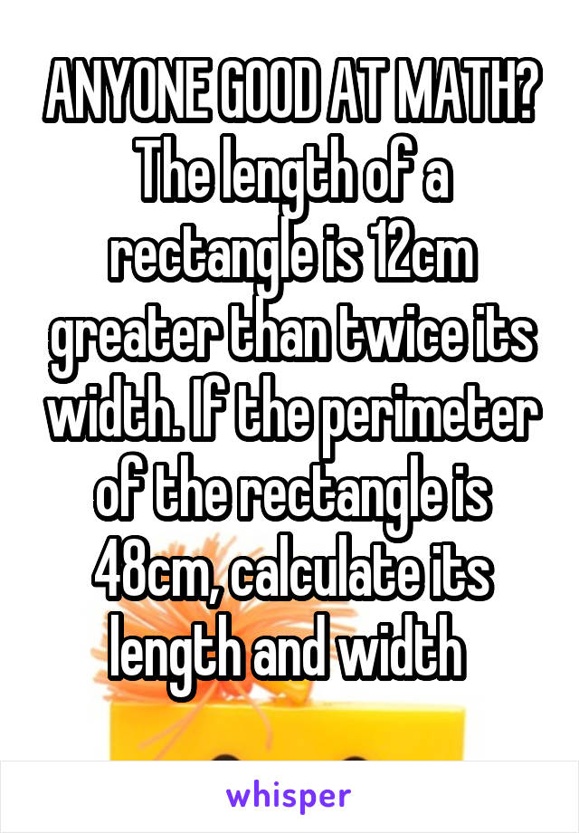ANYONE GOOD AT MATH?
The length of a rectangle is 12cm greater than twice its width. If the perimeter of the rectangle is 48cm, calculate its length and width 
