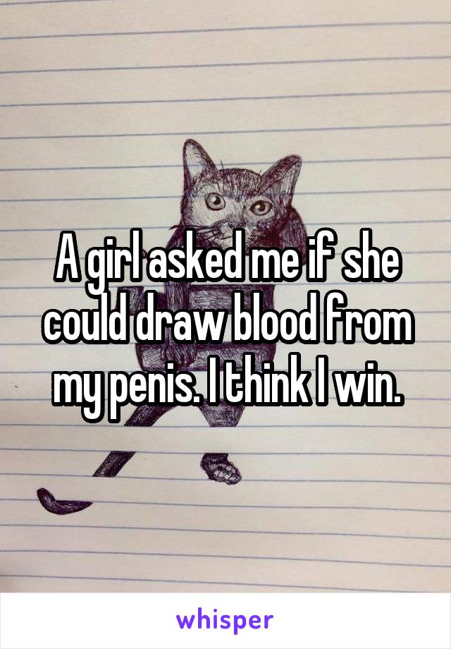 A girl asked me if she could draw blood from my penis. I think I win.