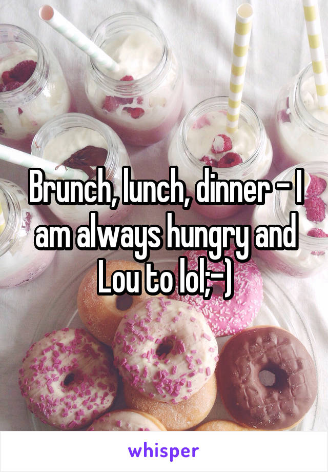 Brunch, lunch, dinner - I am always hungry and Lou to lol;-)