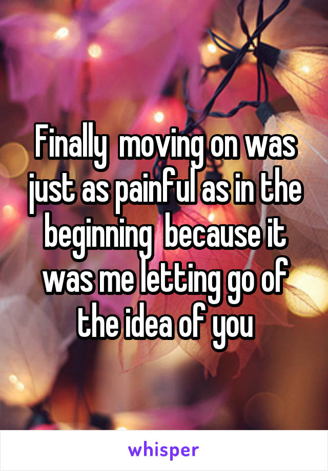 Finally  moving on was just as painful as in the beginning  because it was me letting go of the idea of you