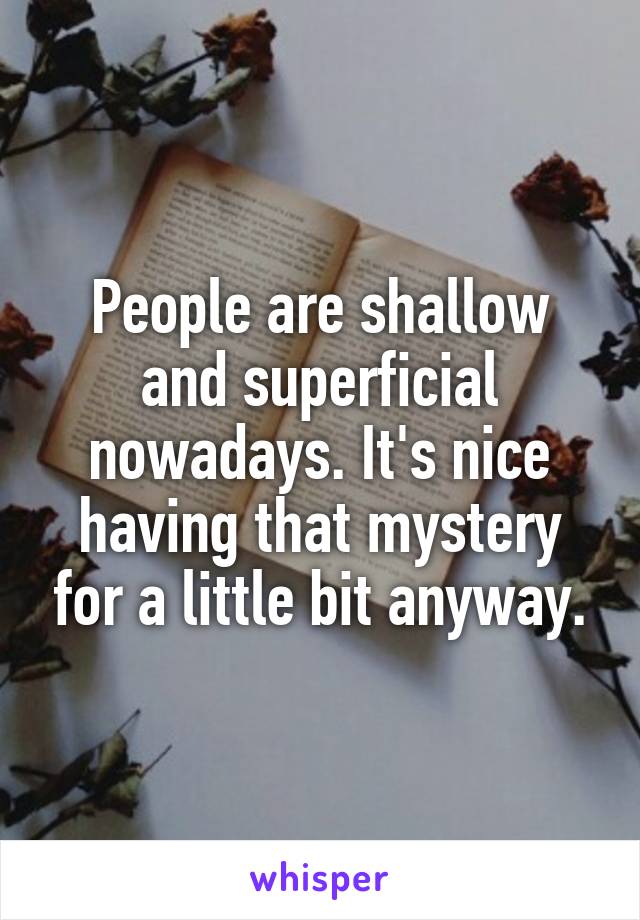 People are shallow and superficial nowadays. It's nice having that mystery for a little bit anyway.