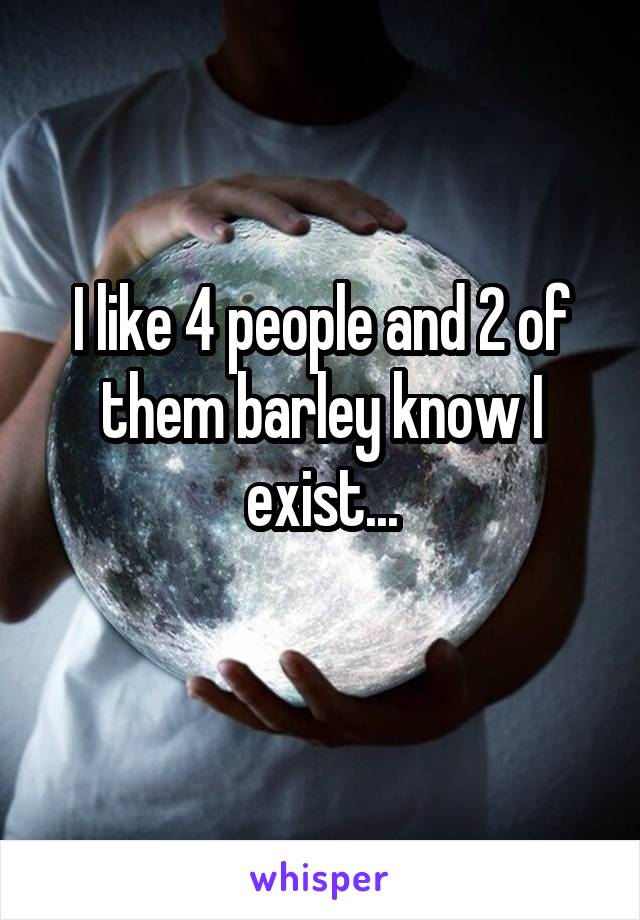 I like 4 people and 2 of them barley know I exist...
