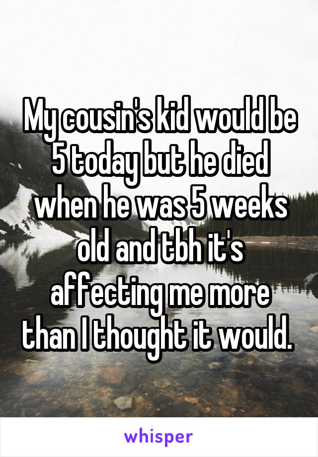 My cousin's kid would be 5 today but he died when he was 5 weeks old and tbh it's affecting me more than I thought it would. 